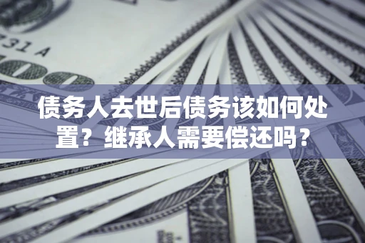 济南债务人去世后债务该如何处置？继承人需要偿还吗？