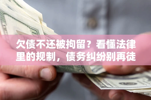 济南欠债不还被拘留？看懂法律里的规制，债务纠纷别再徒劳奔波