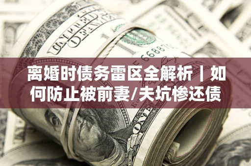 济南离婚时债务雷区全解析｜如何防止被前妻/夫坑惨还债？