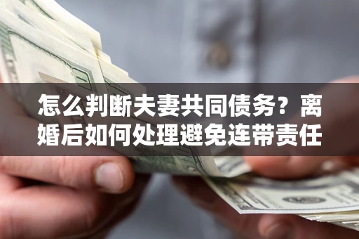 济南怎么判断夫妻共同债务？离婚后如何处理避免连带责任？