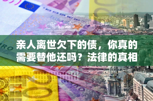 济南亲人离世欠下的债，你真的需要替他还吗？法律的真相或许与你想的不一样